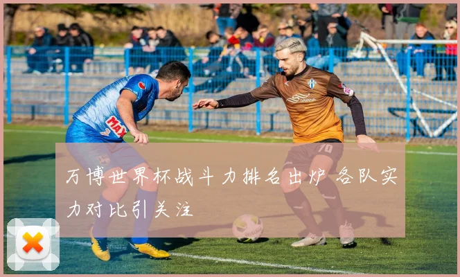 万博世界杯战斗力排名出炉 各队实力对比引关注
