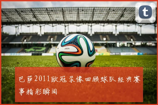 巴萨2011欧冠录像回顾球队经典赛事精彩瞬间