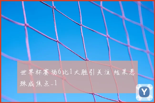 世界杯赛场6比1大胜引关注 结果悬殊成焦点_1