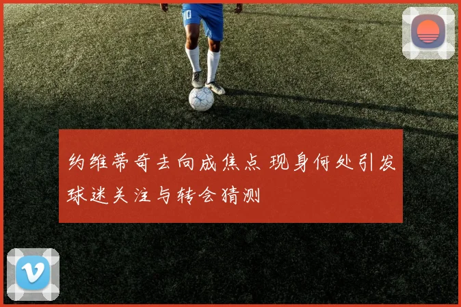 约维蒂奇去向成焦点 现身何处引发球迷关注与转会猜测
