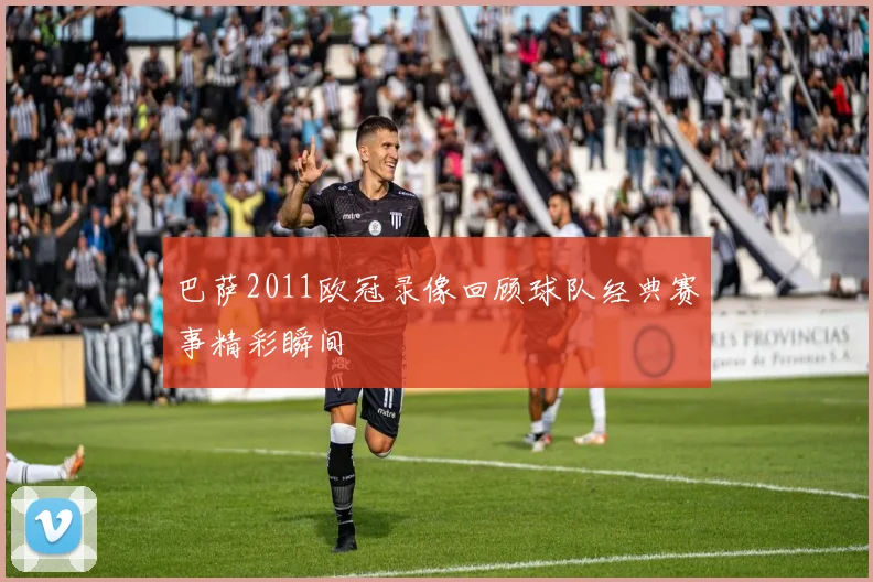 巴萨2011欧冠录像回顾球队经典赛事精彩瞬间