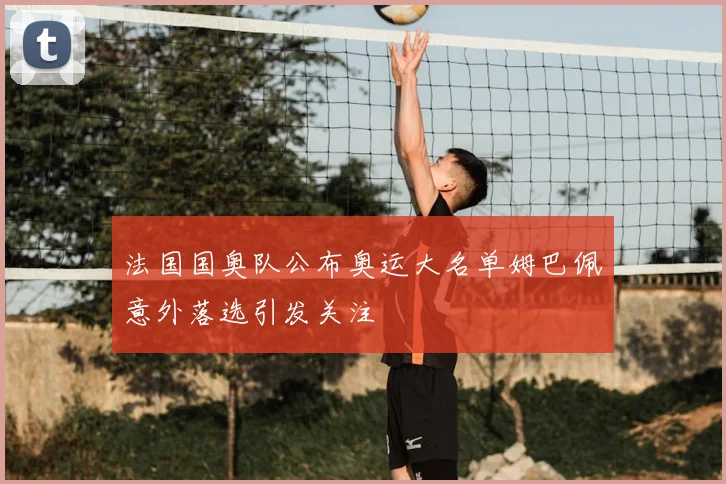 法国国奥队公布奥运大名单姆巴佩意外落选引发关注