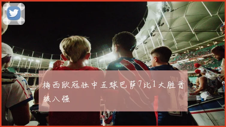 梅西欧冠独中五球巴萨7比1大胜晋级八强