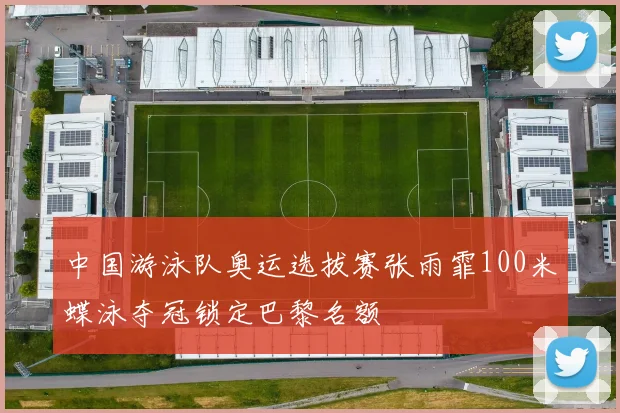 中国游泳队奥运选拔赛张雨霏100米蝶泳夺冠锁定巴黎名额