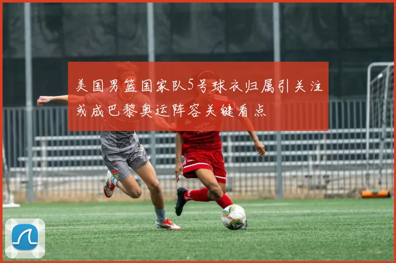 美国男篮国家队5号球衣归属引关注或成巴黎奥运阵容关键看点