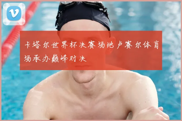 卡塔尔世界杯决赛场地卢赛尔体育场承办巅峰对决