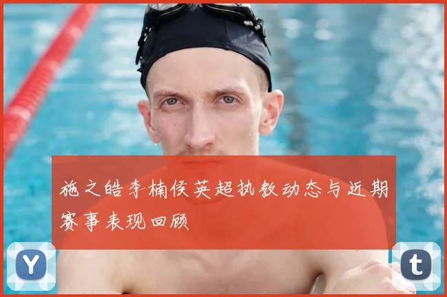 施之皓李楠侯英超执教动态与近期赛事表现回顾
