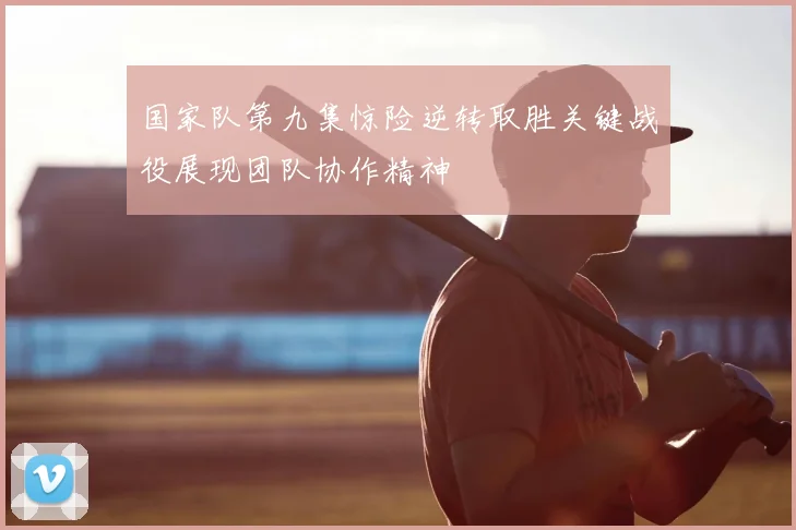 国家队第九集惊险逆转取胜关键战役展现团队协作精神