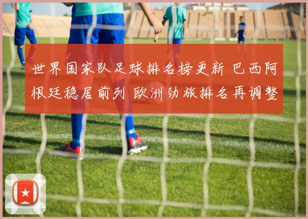 世界国家队足球排名榜更新 巴西阿根廷稳居前列 欧洲劲旅排名再调整