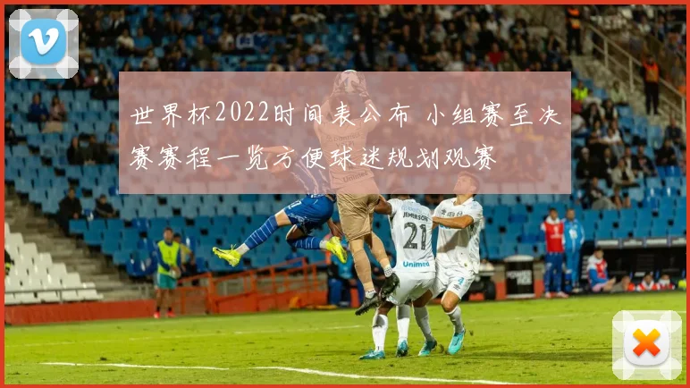 世界杯2022时间表公布 小组赛至决赛赛程一览方便球迷规划观赛
