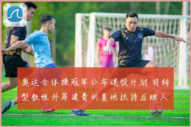 奥运会体操冠军公布退役计划 将转型教练并筹建青训基地扶持后继人才
