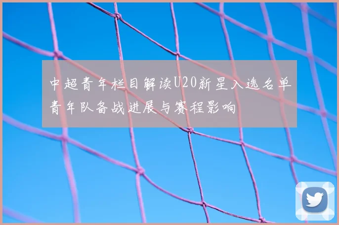 中超青年栏目解读U20新星入选名单青年队备战进展与赛程影响
