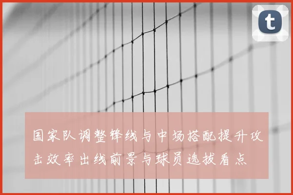 国家队调整锋线与中场搭配提升攻击效率出线前景与球员选拔看点