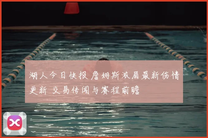 湖人今日快报 詹姆斯浓眉最新伤情更新 交易传闻与赛程前瞻