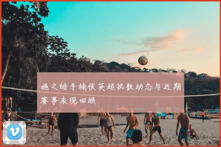 施之皓李楠侯英超执教动态与近期赛事表现回顾