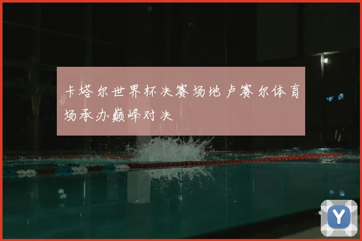 卡塔尔世界杯决赛场地卢赛尔体育场承办巅峰对决