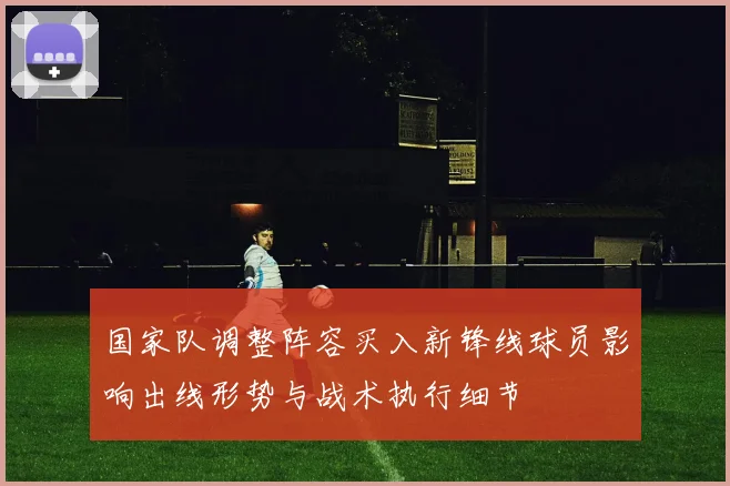 国家队调整阵容买入新锋线球员影响出线形势与战术执行细节
