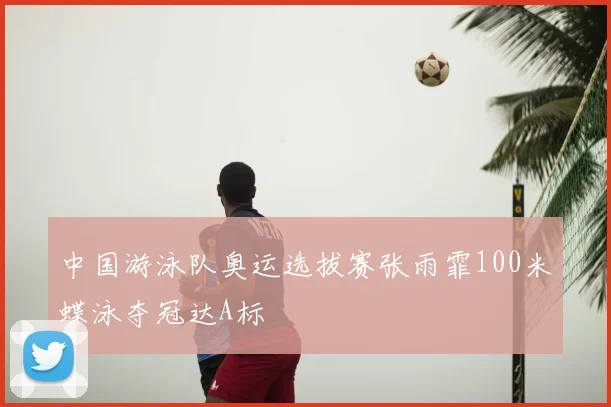 中国游泳队奥运选拔赛张雨霏100米蝶泳夺冠达A标