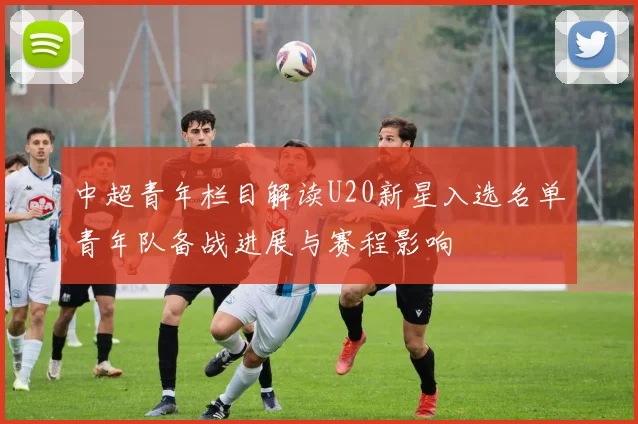 中超青年栏目解读U20新星入选名单青年队备战进展与赛程影响