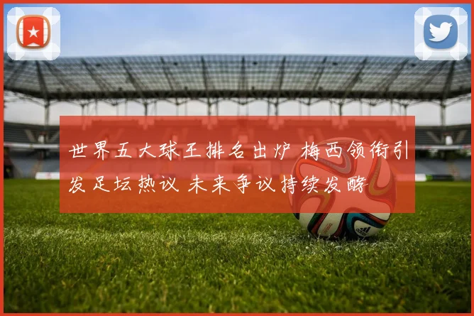 世界五大球王排名出炉 梅西领衔引发足坛热议 未来争议持续发酵