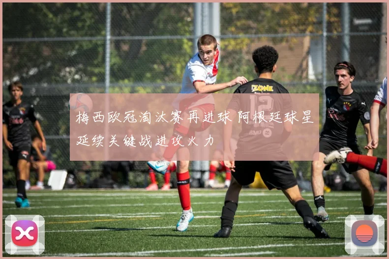 梅西欧冠淘汰赛再进球 阿根廷球星延续关键战进攻火力