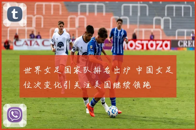 世界女足国家队排名出炉 中国女足位次变化引关注美国继续领跑