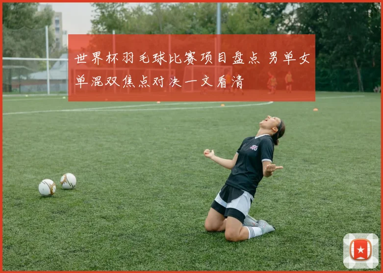 世界杯羽毛球比赛项目盘点 男单女单混双焦点对决一文看清