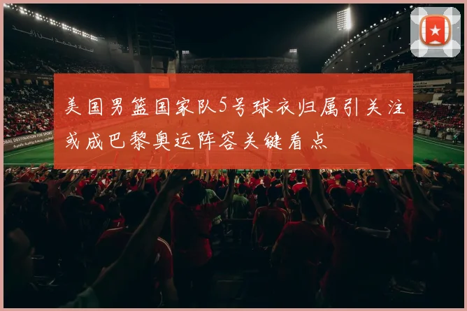 美国男篮国家队5号球衣归属引关注或成巴黎奥运阵容关键看点
