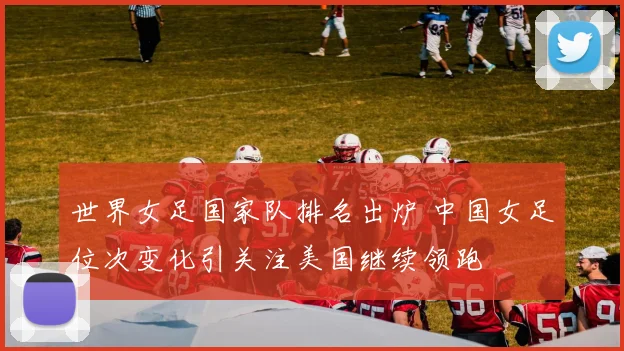 世界女足国家队排名出炉 中国女足位次变化引关注美国继续领跑