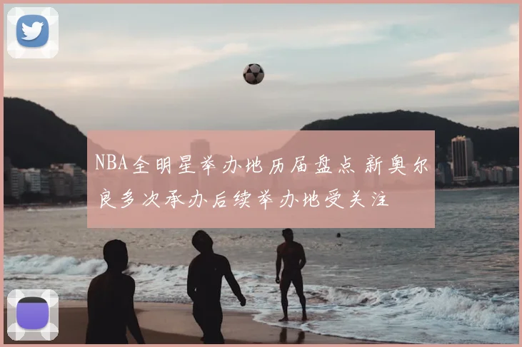 NBA全明星举办地历届盘点 新奥尔良多次承办后续举办地受关注